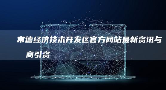 常德经济技术开发区官方网站最新资讯与招商引资信息速递